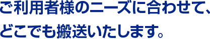 ご利用者様のニーズに合わせて、どこでも搬送いたします。